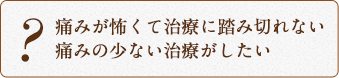 痛みが怖くて治療に踏み切れない 痛みの少ない治療がしたい