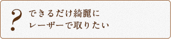 できるだけ綺麗にレーザーで取りたい