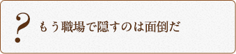 もう職場で隠すのは面倒だ